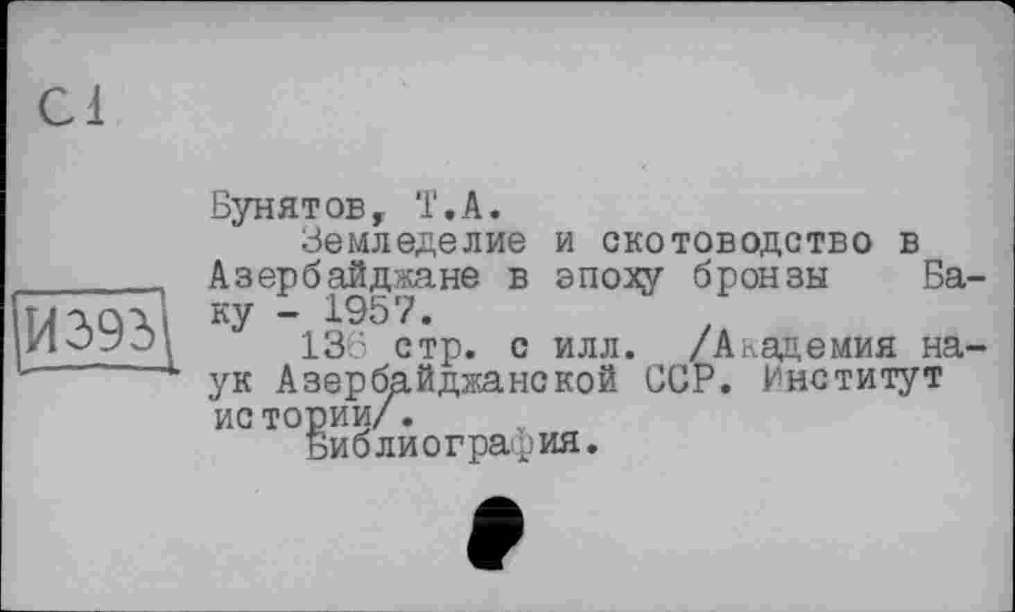 ﻿И2>% «-•-L
Бунятов, T.А.
Земледелие и скотоводство в Азербайджане в эпоху бронзы Баку - 1957.
136 стр. с илл. /Академия наук Азербайджанской ССР. Институт ис тории/.
Библиография.